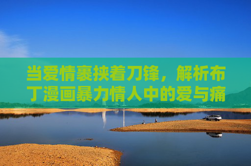 当爱情裹挟着刀锋,解析布丁漫画暴力情人中的爱与痛,裹挟刀锋的爱,暴力情人中的痛与痴 当爱情裹挟着刀锋,解析布丁漫画暴力情人中的爱与痛,裹挟刀锋的爱,暴力情人中的痛与痴