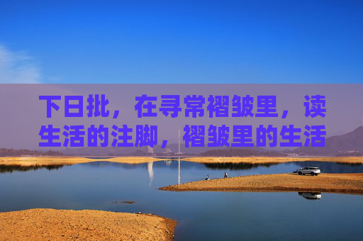 下日批,在寻常褶皱里,读生活的注脚,褶皱里的生活注脚 下日批,在寻常褶皱里,读生活的注脚,褶皱里的生活注脚