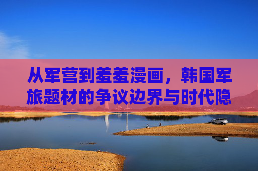 从军营到羞羞漫画,韩国军旅题材的争议边界与时代隐痛,从军营到羞羞漫画,韩国军旅题材的边界之辩与时代隐痛 从军营到羞羞漫画,韩国军旅题材的争议边界与时代隐痛,从军营到羞羞漫画,韩国军旅题材的边界之辩与时代隐痛