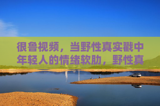 很鲁视频,当野性真实戳中年轻人的情绪软肋,野性真实戳中年轻人情绪软肋 很鲁视频,当野性真实戳中年轻人的情绪软肋,野性真实戳中年轻人情绪软肋