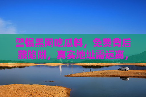 警惕黑网吃瓜料,免费背后藏陷阱,真实地址需远离,警惕黑网吃瓜料,免费背后藏陷阱,真实地址需远离 警惕黑网吃瓜料,免费背后藏陷阱,真实地址需远离,警惕黑网吃瓜料,免费背后藏陷阱,真实地址需远离