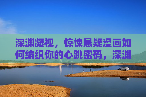 深渊凝视，惊悚悬疑漫画如何编织你的心跳密码，深渊凝视，惊悚悬疑漫画的心跳密码