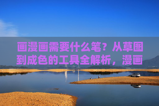 画漫画需要什么笔？从草图到成色的工具全解析，漫画笔工具全解析，从草图到成色的必备工具