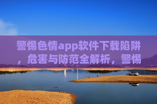 警惕色情app软件下载陷阱，危害与防范全解析，警惕色情APP下载陷阱，危害与防范全解析