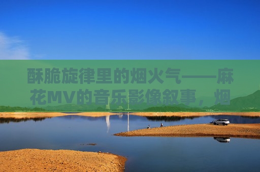 酥脆旋律里的烟火气——麻花MV的音乐影像叙事，烟火酥脆，麻花MV的音乐影像叙事