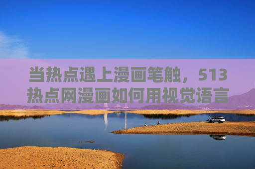 当热点遇上漫画笔触，513热点网漫画如何用视觉语言讲活时代故事，热点遇漫画笔触，513热点网用视觉语言讲活时代故事