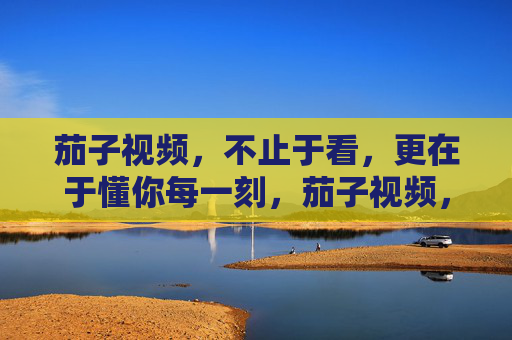 茄子视频，不止于看，更在于懂你每一刻，茄子视频，懂你每一刻