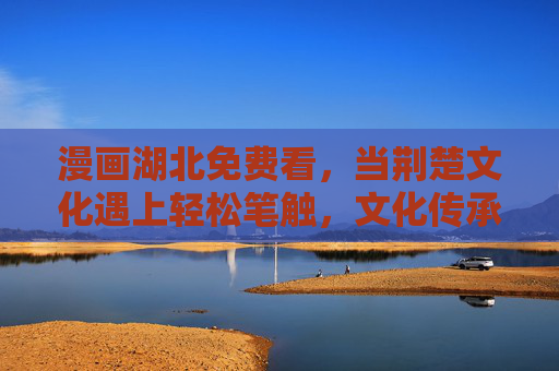 漫画湖北免费看，当荆楚文化遇上轻松笔触，文化传承零门槛