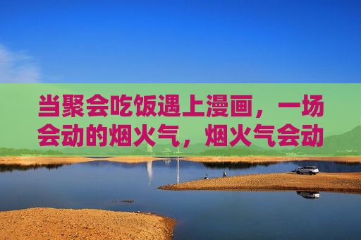 当聚会吃饭遇上漫画，一场会动的烟火气，烟火气会动，聚会吃饭遇上漫画