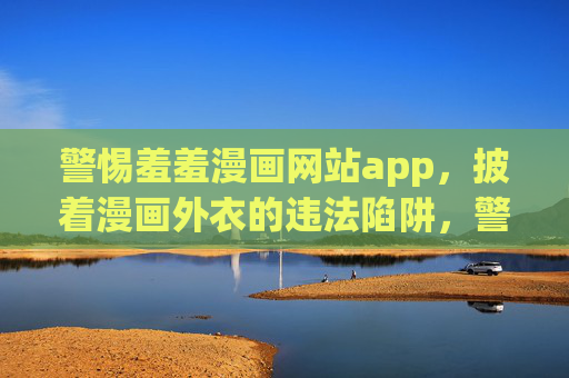 警惕羞羞漫画网站app，披着漫画外衣的违法陷阱，警惕羞羞漫画APP，披着漫画外衣的违法陷阱