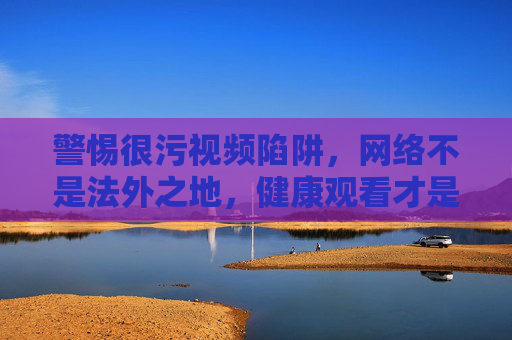 警惕很污视频陷阱,网络不是法外之地,健康观看才是正道,警惕很污视频陷阱,网络非法外之地,健康观看方为正道 警惕很污视频陷阱,网络不是法外之地,健康观看才是正道,警惕很污视频陷阱,网络非法外之地,健康观看方为正道