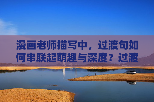 漫画老师描写中，过渡句如何串联起萌趣与深度？过渡句，漫画老师描写中串联萌趣与深度的纽带