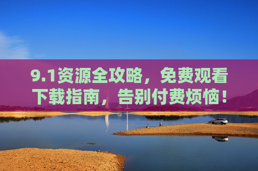 9.1资源全攻略，免费观看下载指南，告别付费烦恼！1资源全攻略，免费观看下载，告别付费烦恼