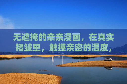 无遮掩的亲亲漫画，在真实褶皱里，触摸亲密的温度，褶皱里的亲密温度