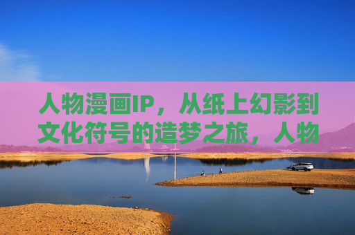 人物漫画IP，从纸上幻影到文化符号的造梦之旅，人物漫画IP，从纸上幻影到文化符号的造梦之旅