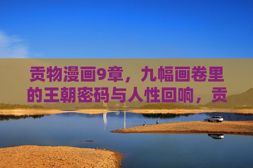 贡物漫画9章，九幅画卷里的王朝密码与人性回响，贡物九画卷，王朝密码与人性回响