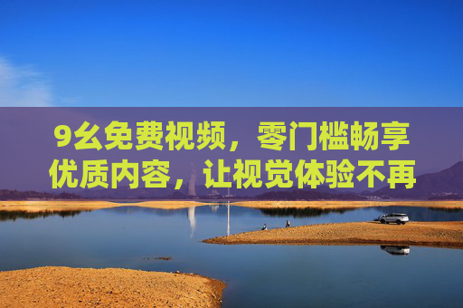 9幺免费视频，零门槛畅享优质内容，让视觉体验不再有价格门槛，9幺免费视频，零门槛畅享优质视觉盛宴