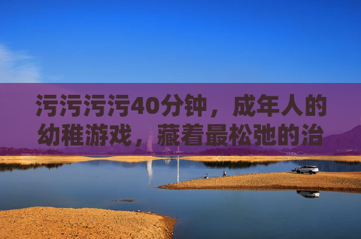 污污污污40分钟，成年人的幼稚游戏，藏着最松弛的治愈力，成年人的污游戏，40分钟里的松弛治愈