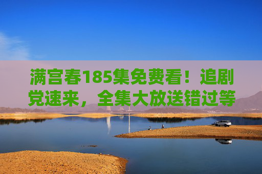 满宫春185集免费看！追剧党速来，全集大放送错过等一年