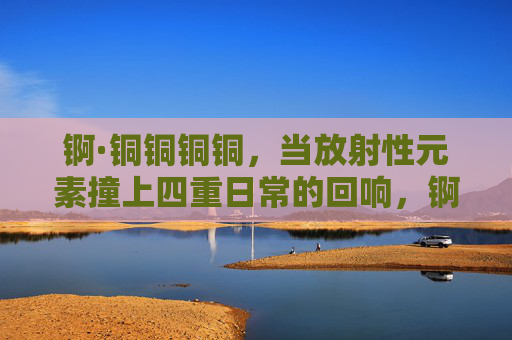 锕·铜铜铜铜，当放射性元素撞上四重日常的回响，锕撞响四重日常