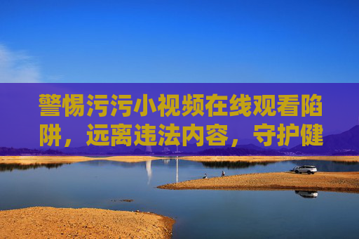 警惕污污小视频在线观看陷阱，远离违法内容，守护健康网络生活，警惕污污小视频在线陷阱，远离违法内容守护健康网络生活