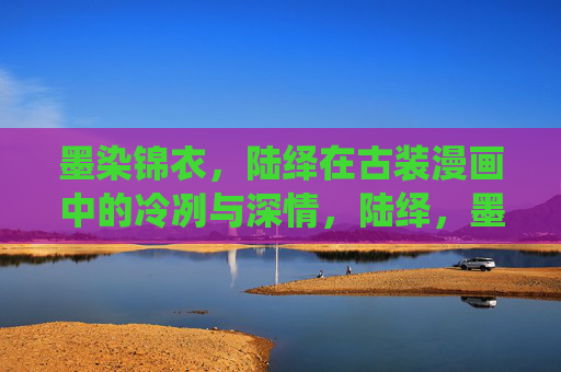 墨染锦衣，陆绎在古装漫画中的冷冽与深情，陆绎，墨染锦衣的冷冽深情
