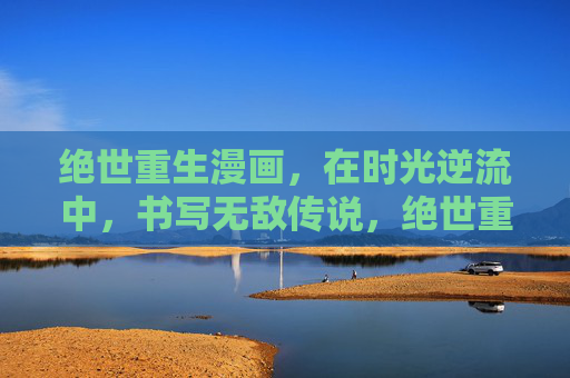 绝世重生漫画，在时光逆流中，书写无敌传说，绝世重生，时光逆流的无敌传说