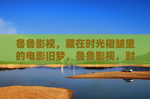 鲁鲁影视,藏在时光褶皱里的电影旧梦,鲁鲁影视,时光褶皱里的电影旧梦 鲁鲁影视,藏在时光褶皱里的电影旧梦,鲁鲁影视,时光褶皱里的电影旧梦
