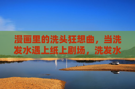 漫画里的洗头狂想曲,当洗发水遇上纸上剧场,洗发水的纸上洗头狂想曲 漫画里的洗头狂想曲,当洗发水遇上纸上剧场,洗发水的纸上洗头狂想曲