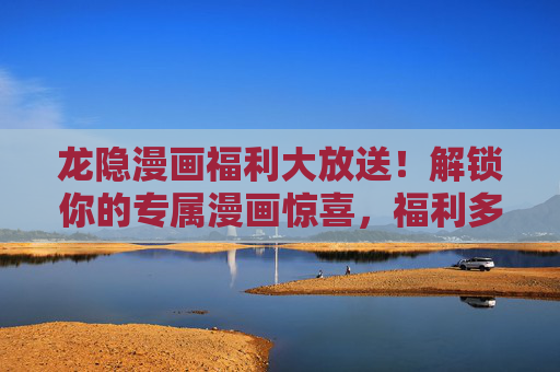 龙隐漫画福利大放送！解锁你的专属漫画惊喜，福利多到拿不动！龙隐漫画福利惊喜大放送，专属豪礼拿到手软！