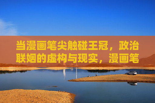 当漫画笔尖触碰王冠,政治联姻的虚构与现实,漫画笔尖触碰王冠,政治联姻的虚构与现实 当漫画笔尖触碰王冠,政治联姻的虚构与现实,漫画笔尖触碰王冠,政治联姻的虚构与现实
