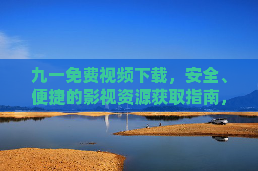 九一免费视频下载，安全、便捷的影视资源获取指南，安全便捷的九一免费视频下载指南