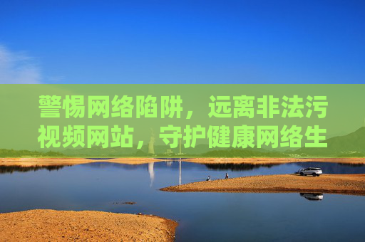 警惕网络陷阱,远离非法污视频网站,守护健康网络生活,警惕网络陷阱,远离非法污视频网站,守护健康网络生活 警惕网络陷阱,远离非法污视频网站,守护健康网络生活,警惕网络陷阱,远离非法污视频网站,守护健康网络生活