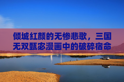 倾城红颜的无惨悲歌,三国无双甄宓漫画中的破碎宿命,倾城红颜的破碎宿命 倾城红颜的无惨悲歌,三国无双甄宓漫画中的破碎宿命,倾城红颜的破碎宿命