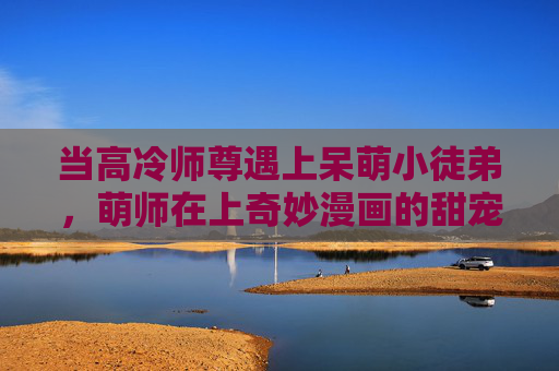 当高冷师尊遇上呆萌小徒弟,萌师在上奇妙漫画的甜宠治愈系,萌师在上,高冷师尊的呆萌甜宠记 当高冷师尊遇上呆萌小徒弟,萌师在上奇妙漫画的甜宠治愈系,萌师在上,高冷师尊的呆萌甜宠记