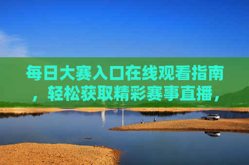每日大赛入口在线观看指南，轻松获取精彩赛事直播，每日大赛在线观看指南，轻松获取精彩赛事直播入口