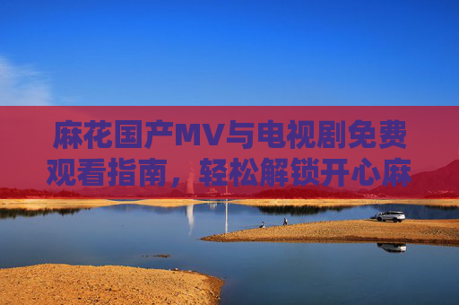 麻花国产MV与电视剧免费观看指南,轻松解锁开心麻花的多彩影视世界 麻花国产MV与电视剧免费观看指南,轻松解锁开心麻花的多彩影视世界