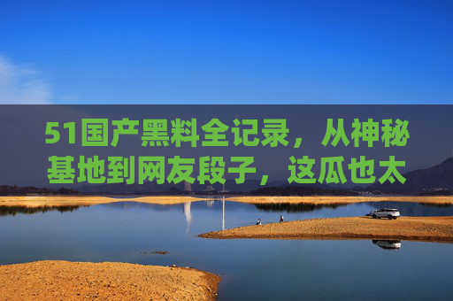 51国产黑料全记录,从神秘基地到网友段子,这瓜也太上头了!51国产黑料全记录,神秘基地到网友段子,这瓜也太上头! 51国产黑料全记录,从神秘基地到网友段子,这瓜也太上头了!51国产黑料全记录,神秘基地到网友段子,这瓜也太上头!