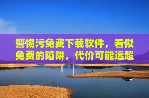 警惕污免费下载软件,看似免费的陷阱,代价可能远超想象,警惕免费下载软件,陷阱代价远超想象 警惕污免费下载软件,看似免费的陷阱,代价可能远超想象,警惕免费下载软件,陷阱代价远超想象