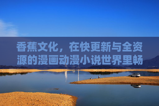 香蕉文化，在快更新与全资源的漫画动漫小说世界里畅游，香蕉文化，快更新全资源漫画动漫小说畅游