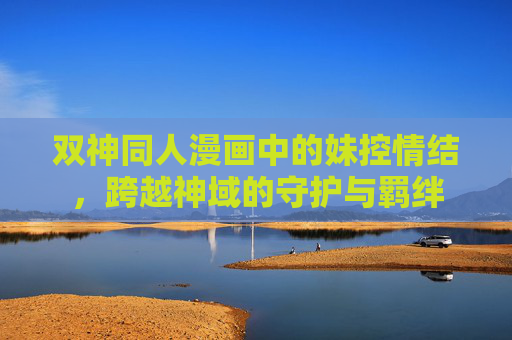 双神同人漫画中的妹控情结,跨越神域的守护与羁绊 双神同人漫画中的妹控情结,跨越神域的守护与羁绊