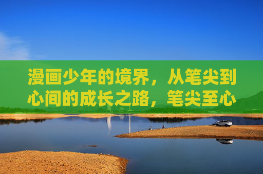 漫画少年的境界，从笔尖到心间的成长之路，笔尖至心间，漫画少年的成长境界