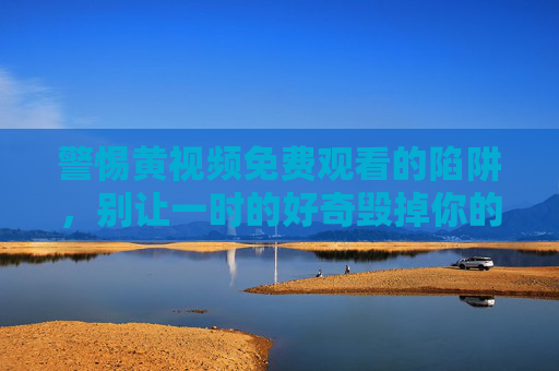警惕黄视频免费观看的陷阱,别让一时的好奇毁掉你的未来 警惕黄视频免费观看的陷阱,别让一时的好奇毁掉你的未来