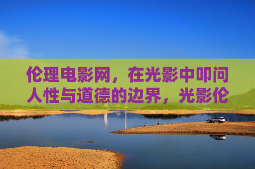 伦理电影网，在光影中叩问人性与道德的边界，光影伦理，叩问人性与道德的边界