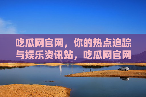 吃瓜网官网,你的热点追踪与娱乐资讯站,吃瓜网官网,热点追踪与娱乐资讯站 吃瓜网官网,你的热点追踪与娱乐资讯站,吃瓜网官网,热点追踪与娱乐资讯站