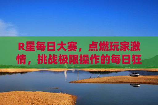 R星每日大赛,点燃玩家激情,挑战极限操作的每日狂欢,R星每日大赛,激情与极限的狂欢 R星每日大赛,点燃玩家激情,挑战极限操作的每日狂欢,R星每日大赛,激情与极限的狂欢