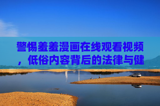 警惕羞羞漫画在线观看视频,低俗内容背后的法律与健康风险,警惕羞羞漫画在线观看,低俗内容背后的法律与健康风险 警惕羞羞漫画在线观看视频,低俗内容背后的法律与健康风险,警惕羞羞漫画在线观看,低俗内容背后的法律与健康风险