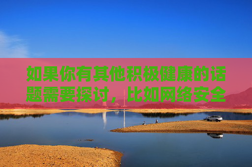 如果你有其他积极健康的话题需要探讨,比如网络安全知识、健康生活方式、科技发展等,我很乐意为你提供帮助。让我们携手共建文明、和谐、有序的网络家园,共建文明和谐有序网络家园 如果你有其他积极健康的话题需要探讨,比如网络安全知识、健康生活方式、科技发展等,我很乐意为你提供帮助。让我们携手共建文明、和谐、有序的网络家园,共建文明和谐有序网络家园