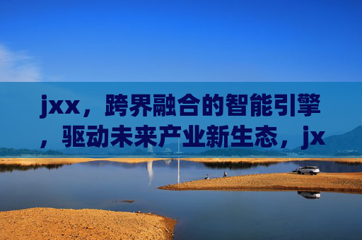 jxx,跨界融合的智能引擎,驱动未来产业新生态,jxx,跨界融合智能引擎,驱动未来产业新生态 jxx,跨界融合的智能引擎,驱动未来产业新生态,jxx,跨界融合智能引擎,驱动未来产业新生态