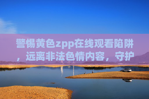 警惕黄色zpp在线观看陷阱,远离非法色情内容,守护健康网络生活,警惕黄色陷阱,守护健康网络生活 警惕黄色zpp在线观看陷阱,远离非法色情内容,守护健康网络生活,警惕黄色陷阱,守护健康网络生活